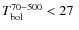 $T^{\rm 70- 500}_{\rm bol} < 27~$