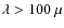 $\lambda > 100\ \mu $