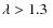 $\lambda > 1.3~$