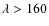 $\lambda > 160$
