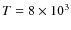 $T = 8 \times 10^3$