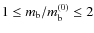 $1 \le m_{\rm b} / m_{\rm b}^{(0)} \le 2$