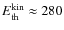 $E_{{\rm th}}^{{\rm kin}} \approx 280$