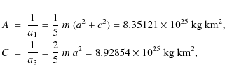 \begin{eqnarray*}A &=& \frac{1}{a_1}=\frac{1}{5}~m~(a^2+c^2)=8.35121\times10^{25...
...ac{1}{a_3}=\frac{2}{5}~m~a^2=8.92854\times10^{25}~{\rm kg~km^2},
\end{eqnarray*}