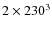 $2 \times 230^3$