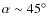 $\alpha\sim45^\circ$