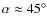 $\alpha\approx45^\circ$