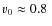 $v_0 \approx 0.8~$