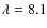 $\lambda = 8.1$