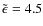 $\tilde{\epsilon} = 4.5$