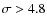$\sigma > 4.8$
