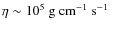 $\eta \sim 10^{5} \mbox{$\mbox{\ g}\mbox{\ cm}^{-1}\mbox{\ s}^{-1}$ }$