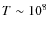 $T \sim 10^{8}$