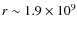 $r \sim 1.9 \times 10^9$