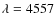 $\lambda = 4557$