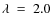 $\lambda ~ = ~ 2.0$