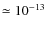 $\simeq 10^{-13}$