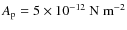 $A_{\rm p}=5\times 10^{-12}~{\rm N~m^{-2} }$