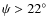 $\psi>22^{\circ}$