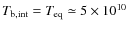 $T_{\rm b,int} = T_{\rm eq} \simeq 5\times 10^{10}$
