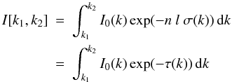 Mathematical equation: \begin{eqnarray} I[k_1,k_2] &=& \int_{k_1}^{k_2} I_0(k) \exp(- n~l~\sigma(k)) \, {\rm d}k \nonumber\\ &=& \int_{k_1}^{k_2} I_0(k) \exp(- \tau(k)) \, {\rm d}k \label{I_int} \end{eqnarray}