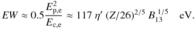 Mathematical equation: \begin{equation} \label{u2_3} {\it EW} \approx 0.5 \frac{E_{\rm p,e}^2}{E_{\rm c,e}} \approx 117~ \eta'~ (Z/26)^{2/5}~ B_{\rm 13}^{~1/5}~~~ \rm~eV. \end{equation}
