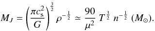 Mathematical equation: \begin{equation} M_{J} = \left( \frac {\pi c_{\rm s}^2} {G} \right)^{\frac{3}{2}} \rho^{-\frac{1}{2}} \simeq \frac{90} {\mu^{2}} ~T^{\frac{3}{2}} ~n^{-\frac{1}{2}} ~(M_{\odot}). \label{eq:jeans} \end{equation}