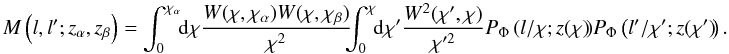 \begin{equation} M\left(l, l';z_\alpha,z_\beta \right) = \int_0^{\chi_\alpha} \!\!\mr d \chi \frac{W(\chi,\chi_\alpha) W(\chi,\chi_\beta)}{\chi^2}\!\!\! \int_0^{\chi}\!\! \mr d \chi' \frac{W^2(\chi',\chi)}{\chi'^2}P_{\Phi}\left(l/\chi;z(\chi)\!\right)\!P_{\Phi}\left(l'/\chi';z(\chi')\!\right). \end{equation}