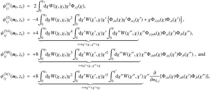 \begin{eqnarray} \nonumber \psi_{ij}^{(1)}({\vec n}_0,z_{\mr s}) &=&\;2\!\int_0^{\chi_{\mr s}}\!\!\! \mr d \chi W(\chi, \chi_{\mr s})\chi^2 \Phi_{,ij}(\chi), \\ \nonumber \psi_{ij}^{(2)}({\vec n}_0,z_{\mr s}) &=&-4\!\int_0^{\chi_{\mr s}}\!\!\! \mr d \chi W(\chi, \chi_{\mr s})\chi^2\!\int_0^{\chi}\!\!\! \mr d \chi' W(\chi', \chi)\chi'\left\{ \Phi_{,ia}(\chi)\chi'\Phi_{,aj}(\chi') + \chi \Phi_{,ija}(\chi)\Phi_{,a}(\chi')\right\}, \\ \nonumber \psi_{ij}^{(3A)}({\vec n}_0,z_{\mr s}) &=&+ 4\!\underbrace{\int_0^{\chi_{\mr s}}\!\!\! \mr d \chi W(\chi, \chi_{\mr s})\chi^4\!\int_0^{\chi}\!\!\! \mr d \chi' W(\chi', \chi)\chi' \!\int_0^{\chi}\!\!\! \mr d \chi'' W(\chi'', \chi)}_{\Longrightarrow \chi' < \chi,\; \chi''< \chi} \chi'' \Phi_{,ijab}(\chi)\Phi_{,a}(\chi')\Phi_{,b}(\chi''),\\ \nonumber \psi_{ij}^{(3B)}({\vec n}_0,z_{\mr s}) &=& + 8\!\underbrace{\int_0^{\chi_{\mr s}}\!\!\! \mr d \chi W(\chi, \chi_{\mr s})\chi^3\!\int_0^{\chi}\!\!\! \mr d \chi' W(\chi', \chi) \chi^{\prime 2} \!\int_0^{\chi}\!\!\! \mr d \chi'' W(\chi'', \chi)}_{\Longrightarrow \chi' < \chi,\; \chi''< \chi} \chi'' \Phi_{,iab}(\chi) \Phi_{,aj}(\chi')\Phi_{,b}(\chi'')\;, {\rm~and}\\ \label{eq:shear} \psi_{ij}^{(3C)}({\vec n}_0,z_{\mr s}) &=& + 8\!\underbrace{ \int_0^{\chi_{\mr s}}\!\!\! \mr d \chi W(\chi, \chi_{\mr s})\chi^2 \!\int_0^{\chi}\!\!\! \mr d \chi' W(\chi', \chi)\chi^{\prime 2}\!\int_0^{\chi'}\!\!\! \mr d \chi'' W(\chi'', \chi')}_{\Longrightarrow \chi'' <\chi' < \chi} \chi'' \frac{\partial}{\partial n_{0,j}}[\Phi_{,ia}(\chi)\Phi_{,ab}(\chi')\Phi_{,b}(\chi'')], \end{eqnarray}