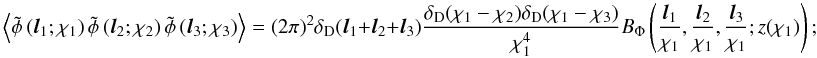 \begin{equation} \ensav{ \tilde\phi\left({\vec l}_1;\chi_1\right) \tilde\phi\left({\vec l}_2;\chi_2\right) \tilde\phi\left({\vec l}_3;\chi_3\right) } = (2\pi)^2 \delta_{\mr D}({\vec l}_1+{\vec l}_2+{\vec l}_3) \frac{ \delta_{\mr D}(\chi_1-\chi_2) \delta_{\mr D}(\chi_1-\chi_3) }{\chi_1^4} B_{\Phi}\left(\frac{{\vec l}_1}{\chi_1},\frac{{\vec l}_2}{\chi_1}, \frac{{\vec l}_3}{\chi_1};z(\chi_1)\right); \label{eq:limber3} \end{equation}