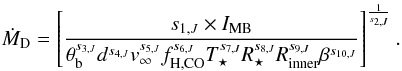 \begin{equation} \label{eq:ourmdotformula} \dot{M}_{\mathrm{D}}=\left[\frac{ s_{1,J} \times I_{\mathrm{MB}}}{\theta_{\rm b}^{s_{3,J}} d^{s_{4,J}} v_{\infty}^{s_{5,J}} f_{\mathrm{H,CO}}^{s_{6,J}}T_{\star}^{s_{7,J}} R_{\star}^{s_{8,J}} R_{\mathrm{inner}}^{s_{9,J}} \beta^{s_{10,J}}}\right]^{\frac{1}{s_{2,J}}}. \end{equation}