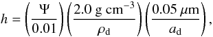 \begin{equation} \label{h} h = \left( \frac{\Psi}{0.01} \right) \left( \frac{2.0 ~ \mathrm{g \ cm^{-3}}}{\rho_{\mathrm{d}}} \right) \left( \frac{0.05 \ \mu \mathrm{m}}{a_{\mathrm{d}}} \right), \end{equation}