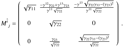Mathematical equation: \begin{equation} \displaystyle{ M_{~j}^{\hat{i}} = \left( \begin{array}{ccc} \sqrt{\gamma_{11}} & \frac{-\gamma^{12} \gamma_{22}+\gamma^{13} \gamma_{23} }{\gamma^{11} \sqrt{\gamma_{22}}} & \frac{-\gamma^{13} \sqrt{\gamma_{22} \gamma_{33}-(\gamma_{23})^2} }{\gamma^{11} \sqrt{\gamma_{22}}} \\ & & \\ 0 & \sqrt{\gamma_{22}} & 0 \\ & & \\ 0 & \frac{\gamma_{23}}{\sqrt{\gamma_{22}}} & \frac{\sqrt{\gamma_{22} \gamma_{33}-(\gamma_{23})^2} }{\sqrt{\gamma_{22}}} \\ \end{array} \right) \ . } \end{equation}