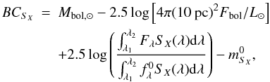 \begin{eqnarray} BC_{S_{X}}&=&M_{{\rm bol},\odot}-2.5 \log \left[4\pi(10~{\rm pc})^{2} F_{{\rm bol}}/L_{\odot}\right] \nonumber\\ && +2.5 \log \left(\frac {\int_{\lambda_{1}}^{\lambda_{2}} F_{\lambda} S_{X}(\lambda) {\rm d}\lambda}{\int_{\lambda_{1}}^{\lambda_{2}} f^{0}_{\lambda} S_X(\lambda) {\rm d}\lambda}\right) - m^{0}_{S_{X}}, \label{bolo_corre2} \end{eqnarray}