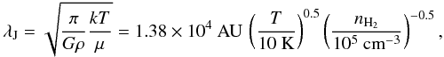 Mathematical equation: \begin{equation} \lambda_{{\rm J}} = \sqrt{ \frac{ \pi}{{G} \rho } \frac{{k} T}{\mu} } = 1.38 \times 10^4~{\rm AU} \, \left( \frac{T}{10~{\rm K}} \right)^{0.5} \left( \frac{n_{{\rm H_2}}} {10^5~{\rm cm}^{-3}} \right)^{-0.5}, \end{equation}