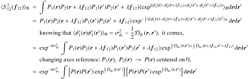 Mathematical equation: \appendix \setcounter{section}{1} \begin{eqnarray} \langle S^2_{12}({\vec f_{12}})\rangle _{\Phi} &=& \int P_1({\vec r})P_2({\vec r}+\lambda{{\vec f_{12}}})P_1({\vec r}^{\prime})P_2({\vec r}^{\prime}+\lambda{{\vec f_{12}}})\langle \exp^{i(\phi^r_1({\vec r})-\phi^r_2({\vec r}+\lambda{{\vec f_{12}}})+\phi^r_1({\vec r}^{\prime})-\phi^r_2({\vec r}^{\prime}+\lambda{{\vec f_{12}}}))}\rangle _{\Phi}\mathrm{d}{\vec r}\mathrm{d}{{\vec r^{\prime}}}\nonumber \\ &=& P_1({\vec r})P_2({\vec r}+\lambda{{\vec f_{12}}})P_1({\vec r}^{\prime})P_2({\vec r}^{\prime}+\lambda{{\vec f_{12}}})\exp^{-\frac{1}{2}\langle |(\phi^r_1({\vec r})-\phi^r_2({\vec r}+\lambda{{\vec f_{12}}})+\phi^r_1({\vec r}^{\prime})-\phi^r_2({\vec r}^{\prime}+\lambda{{\vec f_{12}}}))|^2\rangle _{\Phi}}\mathrm{d}{\vec r}\mathrm{d}{{\vec r^{\prime}}} \nonumber \\ && \mbox{knowing that}~\langle \phi^r_1({\vec r})\phi^r_1({\vec r}^{\prime})\rangle _{\Phi} = \sigma^2_{\phi_r} - \frac{1}{2}\mathcal{D}_{\phi_r}({\vec r},{\vec r^{\prime}}),~\mbox{it comes}, \nonumber \\ &=& \exp^{-4\sigma^2_{\phi_r}} \int P_1({\vec r})P_2({\vec r}+\lambda{{\vec f_{12}}})P_1({\vec r}^{\prime})P_2({\vec r}^{\prime}+\lambda{{\vec f_{12}}})\exp^{\frac{1}{2}\mathcal{D}_{\phi_r}({\vec r},{\vec r^{\prime}})+\frac{1}{2}\mathcal{D}_{\phi_r}({\vec r}+\lambda{{\vec f_{12}}},{\vec r^{\prime}}+\lambda{{\vec f_{12}}})}\mathrm{d}{\vec r}\mathrm{d}{{\vec r^{\prime}}} \nonumber \\ && \mbox{changing axes reference:}~P_1({\vec r}),~P_2({\vec r})~\rightarrow~P({\vec r})~\mbox{centered on 0},\nonumber \\ \label{eq_i2_multi}&=& \exp^{-4\sigma^2_{\phi_r}} \int \left[ P({\vec r})P({\vec r}^{\prime})\exp^{\frac{1}{2}\mathcal{D}_{\phi_r}({\vec r},{\vec r^{\prime}})}\right]\left[P({\vec r})P({\vec r}^{\prime})\exp^{\frac{1}{2}\mathcal{D}_{\phi_r}({\vec r},{\vec r^{\prime}})}\right]\mathrm{d}{\vec r}\mathrm{d}{{\vec r^{\prime}}} \end{eqnarray}