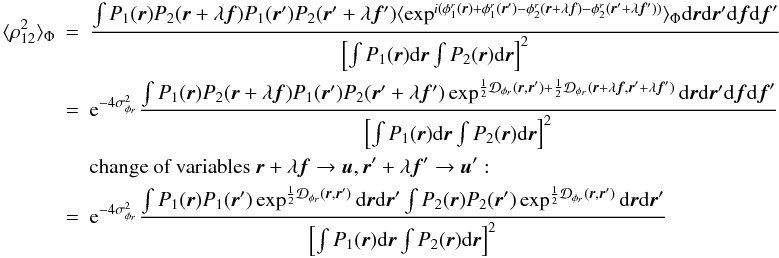 Mathematical equation: \appendix \setcounter{section}{1} \begin{eqnarray} \langle \rho_{12}^2\rangle _{\Phi}&=&\frac{\int P_1({\vec r})P_2({\vec r}+\lambda{\vec f})P_1({\vec r}^{\prime})P_2({\vec r}^{\prime}+\lambda{{\vec f^{\prime}}})\langle \exp^{i(\phi^r_1({\vec r})+\phi^r_1({\vec r}^{\prime})-\phi^r_2({\vec r}+\lambda{\vec f})-\phi^r_2({\vec r}^{\prime}+\lambda{{\vec f^{\prime}}}))}\rangle _{\Phi}\mathrm{d}{\vec r}\mathrm{d}{\vec r^{\prime}}\mathrm{d}{\vec f}\mathrm{d}{\vec f}^{\prime}}{\left[\int P_1({\vec r})\mathrm{d}{\vec r} \int P_2({\vec r})\mathrm{d}{\vec r}\right]^2}\nonumber\\ &=&\mathrm{e}^{-4\sigma^2_{\phi_r}}\frac{\int P_1({\vec r})P_2({\vec r}+\lambda{\vec f})P_1({\vec r}^{\prime})P_2({\vec r}^{\prime}+\lambda{{\vec f^{\prime}}})\exp^{\frac{1}{2}\mathcal{D}_{\phi_r}({\vec r},{\vec r^{\prime}})+\frac{1}{2}\mathcal{D}_{\phi_r}({\vec r}+\lambda{\vec f},{\vec r^{\prime}}+\lambda{{\vec f^{\prime}}})}\mathrm{d}{\vec r}\mathrm{d}{\vec r^{\prime}}\mathrm{d}{\vec f}\mathrm{d}{\vec f}^{\prime}}{\left[\int P_1({\vec r})\mathrm{d}{\vec r} \int P_2({\vec r})\mathrm{d}{\vec r}\right]^2}\nonumber\\ && \mbox{change of variables}~{\vec r}+\lambda{\vec f} \rightarrow {\vec u}, {\vec r^{\prime}}+\lambda{{\vec f^{\prime}}} \rightarrow {\vec u^{\prime}}:\nonumber\\ \label{eq_rhoij2_mono}&=&\mathrm{e}^{-4\sigma^2_{\phi_r}}\frac{\int P_1({\vec r})P_1({\vec r}^{\prime})\exp^{\frac{1}{2}\mathcal{D}_{\phi_r}({\vec r},{\vec r^{\prime}})}\mathrm{d}{\vec r}\mathrm{d}{\vec r^{\prime}}\int P_2({\vec r})P_2({\vec r}^{\prime})\exp^{\frac{1}{2}\mathcal{D}_{\phi_r}({\vec r},{\vec r^{\prime}})}\mathrm{d}{\vec r}\mathrm{d}{\vec r^{\prime}}}{\left[\int P_1({\vec r})\mathrm{d}{\vec r} \int P_2({\vec r})\mathrm{d}{\vec r}\right]^2} \end{eqnarray}