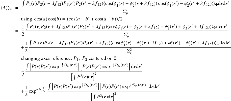 Mathematical equation: \appendix \setcounter{section}{2} \begin{eqnarray} \langle A_r^2\rangle _{\Phi} &=& \frac{\int P_1({\vec r})P_2({\vec r}+\lambda{{\vec f_{12}}})P_1({\vec r}^{\prime})P_2({\vec r}^{\prime}+\lambda{{\vec f_{12}}})\langle \cos(\phi^r_1({\vec r})-\phi^r_2({\vec r}+\lambda{{\vec f_{12}}}))\cos(\phi^r_1({\vec r}^{\prime})-\phi^r_2({\vec r}^{\prime}+\lambda{{\vec f_{12}}}))\rangle _{\Phi}\mathrm{d}{\vec r}\mathrm{d}{{\vec r^{\prime}}}}{\Sigma_P^2} \nonumber \\ && \mbox{using}~\cos(a)\cos(b) = (\cos(a-b) + \cos(a+b))/2 \nonumber\\ &=& \frac{1}{2}\frac{\int P_1({\vec r})P_2({\vec r}+\lambda{{\vec f_{12}}})P_1({\vec r}^{\prime})P_2({\vec r}^{\prime}+\lambda{{\vec f_{12}}})\langle \cos(\phi^r_1({\vec r})-\phi^r_2({\vec r}+\lambda{{\vec f_{12}}})-\phi^r_1({\vec r}^{\prime})+\phi^r_2({\vec r}^{\prime}+\lambda{{\vec f_{12}}}))\rangle _{\Phi}\mathrm{d}{\vec r}\mathrm{d}{{\vec r^{\prime}}}}{\Sigma_P^2} \nonumber \\ && + \frac{1}{2}\frac{\int P_1({\vec r})P_2({\vec r}+\lambda{{\vec f_{12}}})P_1({\vec r}^{\prime})P_2({\vec r}^{\prime}+\lambda{{\vec f_{12}}})\langle \cos(\phi^r_1({\vec r})-\phi^r_2({\vec r}+\lambda{{\vec f_{12}}})+\phi^r_1({\vec r}^{\prime})-\phi^r_2({\vec r}^{\prime}+\lambda{{\vec f_{12}}}))\rangle _{\Phi}\mathrm{d}{\vec r}\mathrm{d}{{\vec r^{\prime}}}}{\Sigma_P^2} \nonumber \\ && \mbox{changing axes reference:}~P_1,~P_2~\mbox{centered on 0},\nonumber \\ &=& \frac{1}{2} \frac{\int \left[ P({\vec r})P({\vec r}^{\prime})\exp^{-\frac{1}{2}\mathcal{D}_{\phi_r}({\vec r},{\vec r^{\prime}})}\right]\left[P({\vec r})P({\vec r}^{\prime})\exp^{-\frac{1}{2}\mathcal{D}_{\phi_r}({\vec r},{\vec r^{\prime}})}\right]\mathrm{d}{\vec r}\mathrm{d}{{\vec r^{\prime}}}}{\left[\int P^2({\vec r})\mathrm{d}{\vec r}\right]^2} \nonumber \\ \label{eq_ar2_multi}&& + \frac{1}{2} \exp^{-4\sigma^2_{\phi_r}} \frac{\int \left[ P({\vec r})P({\vec r}^{\prime})\exp^{\frac{1}{2}\mathcal{D}_{\phi_r}({\vec r},{\vec r^{\prime}})}\right]\left[P({\vec r})P({\vec r}^{\prime})\exp^{\frac{1}{2}\mathcal{D}_{\phi_r}({\vec r},{\vec r^{\prime}})}\right]\mathrm{d}{\vec r}\mathrm{d}{{\vec r^{\prime}}}}{\left[\int P^2({\vec r})\mathrm{d}{\vec r}\right]^2} \end{eqnarray}