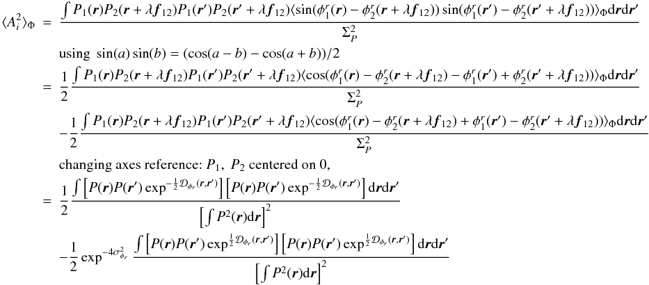 Mathematical equation: \appendix \setcounter{section}{2} \begin{eqnarray} \langle A_i^2\rangle _{\Phi} &=& \frac{\int P_1({\vec r})P_2({\vec r}+\lambda{{\vec f_{12}}})P_1({\vec r}^{\prime})P_2({\vec r}^{\prime}+\lambda{{\vec f_{12}}})\langle \sin(\phi^r_1({\vec r})-\phi^r_2({\vec r}+\lambda{{\vec f_{12}}}))\sin(\phi^r_1({\vec r}^{\prime})-\phi^r_2({\vec r}^{\prime}+\lambda{{\vec f_{12}}}))\rangle _{\Phi}\mathrm{d}{\vec r}\mathrm{d}{{\vec r^{\prime}}}}{\Sigma_P^2} \nonumber \\ && \mbox{using}~\sin(a)\sin(b) = (\cos(a-b) - \cos(a+b))/2 \nonumber\\ &=& \frac{1}{2}\frac{\int P_1({\vec r})P_2({\vec r}+\lambda{{\vec f_{12}}})P_1({\vec r}^{\prime})P_2({\vec r}^{\prime}+\lambda{{\vec f_{12}}})\langle \cos(\phi^r_1({\vec r})-\phi^r_2({\vec r}+\lambda{{\vec f_{12}}})-\phi^r_1({\vec r}^{\prime})+\phi^r_2({\vec r}^{\prime}+\lambda{{\vec f_{12}}}))\rangle _{\Phi}\mathrm{d}{\vec r}\mathrm{d}{{\vec r^{\prime}}}}{\Sigma_P^2} \nonumber \\ && - \frac{1}{2}\frac{\int P_1({\vec r})P_2({\vec r}+\lambda{{\vec f_{12}}})P_1({\vec r}^{\prime})P_2({\vec r}^{\prime}+\lambda{{\vec f_{12}}})\langle \cos(\phi^r_1({\vec r})-\phi^r_2({\vec r}+\lambda{{\vec f_{12}}})+\phi^r_1({\vec r}^{\prime})-\phi^r_2({\vec r}^{\prime}+\lambda{{\vec f_{12}}}))\rangle _{\Phi}\mathrm{d}{\vec r}\mathrm{d}{{\vec r^{\prime}}}}{\Sigma_P^2} \nonumber \\ && \mbox{changing axes reference:}~P_1,~P_2~\mbox{centered on 0},\nonumber \\ &=& \frac{1}{2} \frac{\int \left[ P({\vec r})P({\vec r}^{\prime})\exp^{-\frac{1}{2}\mathcal{D}_{\phi_r}({\vec r},{\vec r^{\prime}})}\right]\left[P({\vec r})P({\vec r}^{\prime})\exp^{-\frac{1}{2}\mathcal{D}_{\phi_r}({\vec r},{\vec r^{\prime}})}\right]\mathrm{d}{\vec r}\mathrm{d}{{\vec r^{\prime}}}}{\left[\int P^2({\vec r})\mathrm{d}{\vec r}\right]^2} \nonumber \\ \label{eq_ai2_multi}&& - \frac{1}{2} \exp^{-4\sigma^2_{\phi_r}} \frac{\int \left[ P({\vec r})P({\vec r}^{\prime})\exp^{\frac{1}{2}\mathcal{D}_{\phi_r}({\vec r},{\vec r^{\prime}})}\right]\left[P({\vec r})P({\vec r}^{\prime})\exp^{\frac{1}{2}\mathcal{D}_{\phi_r}({\vec r},{\vec r^{\prime}})}\right]\mathrm{d}{\vec r}\mathrm{d}{{\vec r^{\prime}}}}{\left[\int P^2({\vec r})\mathrm{d}{\vec r}\right]^2} \end{eqnarray}
