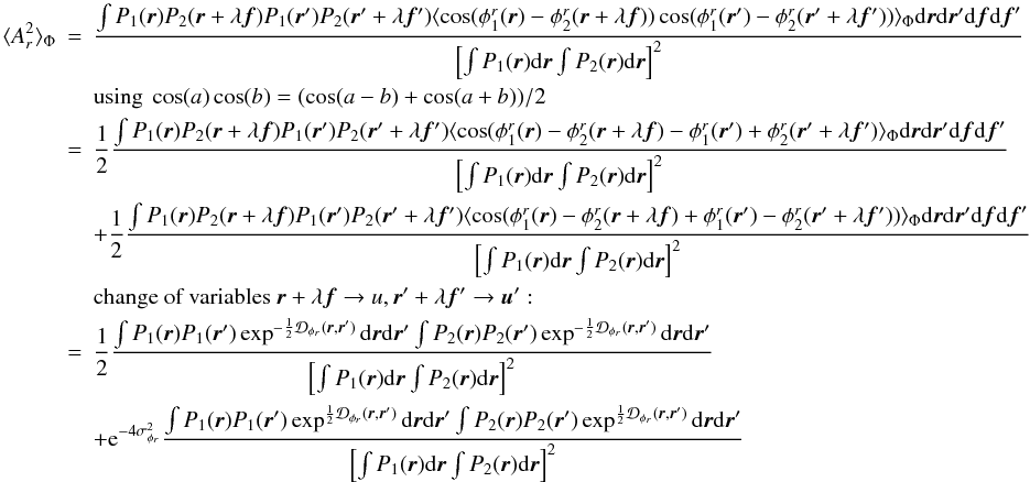 Mathematical equation: \appendix \setcounter{section}{2} \begin{eqnarray} \langle A_r^2\rangle _{\Phi} &=& \frac{\int P_1({\vec r})P_2({\vec r}+\lambda{\vec f})P_1({\vec r}^{\prime})P_2({\vec r}^{\prime}+\lambda{{\vec f^{\prime}}})\langle \cos(\phi^r_1({\vec r})-\phi^r_2({\vec r}+\lambda{\vec f}))\cos(\phi^r_1({\vec r}^{\prime})-\phi^r_2({\vec r}^{\prime}+\lambda{{\vec f^{\prime}}}))\rangle _{\Phi}\mathrm{d}{\vec r}\mathrm{d}{\vec r^{\prime}}\mathrm{d}{\vec f}\mathrm{d}{\vec f}^{\prime}}{\left[\int P_1({\vec r})\mathrm{d}{\vec r} \int P_2({\vec r})\mathrm{d}{\vec r}\right]^2} \nonumber \\ && \mbox{using}~\cos(a)\cos(b) = (\cos(a-b) + \cos(a+b))/2 \nonumber\\ &=& \frac{1}{2}\frac{\int P_1({\vec r})P_2({\vec r}+\lambda{\vec f})P_1({\vec r}^{\prime})P_2({\vec r}^{\prime}+\lambda{{\vec f^{\prime}}})\langle \cos(\phi^r_1({\vec r})-\phi^r_2({\vec r}+\lambda{\vec f})-\phi^r_1({\vec r}^{\prime})+\phi^r_2({\vec r}^{\prime}+\lambda{{\vec f^{\prime}}})\rangle _{\Phi}\mathrm{d}{\vec r}\mathrm{d}{\vec r^{\prime}}\mathrm{d}{\vec f}\mathrm{d}{\vec f}^{\prime}}{\left[\int P_1({\vec r})\mathrm{d}{\vec r} \int P_2({\vec r})\mathrm{d}{\vec r}\right]^2} \nonumber\\ && + \frac{1}{2}\frac{\int P_1({\vec r})P_2({\vec r}+\lambda{\vec f})P_1({\vec r}^{\prime})P_2({\vec r}^{\prime}+\lambda{{\vec f^{\prime}}})\langle \cos(\phi^r_1({\vec r})-\phi^r_2({\vec r}+\lambda{\vec f})+\phi^r_1({\vec r}^{\prime})-\phi^r_2({\vec r}^{\prime}+\lambda{{\vec f^{\prime}}}))\rangle _{\Phi}\mathrm{d}{\vec r}\mathrm{d}{\vec r^{\prime}}\mathrm{d}{\vec f}\mathrm{d}{\vec f}^{\prime}}{\left[\int P_1({\vec r})\mathrm{d}{\vec r} \int P_2({\vec r})\mathrm{d}{\vec r}\right]^2} \nonumber \\ && \mbox{change of variables}~{\vec r}+\lambda{\vec f} \rightarrow u, {\vec r^{\prime}}+\lambda{{\vec f^{\prime}}} \rightarrow {\vec u^{\prime}}:\nonumber\\ &=&\frac{1}{2}\frac{\int P_1({\vec r})P_1({\vec r}^{\prime})\exp^{-\frac{1}{2}\mathcal{D}_{\phi_r}({\vec r},{\vec r^{\prime}})}\mathrm{d}{\vec r}\mathrm{d}{\vec r^{\prime}}\int P_2({\vec r})P_2({\vec r}^{\prime})\exp^{-\frac{1}{2}\mathcal{D}_{\phi_r}({\vec r},{\vec r^{\prime}})}\mathrm{d}{\vec r}\mathrm{d}{\vec r^{\prime}}}{\left[\int P_1({\vec r})\mathrm{d}{\vec r} \int P_2({\vec r})\mathrm{d}{\vec r}\right]^2} \nonumber\\ \label{eq_ar2_mono}&& + \mathrm{e}^{-4\sigma^2_{\phi_r}}\frac{\int P_1({\vec r})P_1({\vec r}^{\prime})\exp^{\frac{1}{2}\mathcal{D}_{\phi_r}({\vec r},{\vec r^{\prime}})}\mathrm{d}{\vec r}\mathrm{d}{\vec r^{\prime}}\int P_2({\vec r})P_2({\vec r}^{\prime})\exp^{\frac{1}{2}\mathcal{D}_{\phi_r}({\vec r},{\vec r^{\prime}})}\mathrm{d}{\vec r}\mathrm{d}{\vec r^{\prime}}}{\left[\int P_1({\vec r})\mathrm{d}{\vec r} \int P_2({\vec r})\mathrm{d}{\vec r}\right]^2} \end{eqnarray}