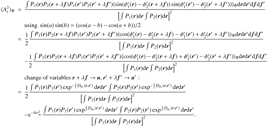 Mathematical equation: \appendix \setcounter{section}{2} \begin{eqnarray} \langle A_i^2\rangle _{\Phi} &=& \frac{\int P_1({\vec r})P_2({\vec r}+\lambda{\vec f})P_1({\vec r}^{\prime})P_2({\vec r}^{\prime}+\lambda{{\vec f^{\prime}}})\langle \sin(\phi^r_1({\vec r})-\phi^r_2({\vec r}+\lambda{\vec f}))\sin(\phi^r_1({\vec r}^{\prime})-\phi^r_2({\vec r}^{\prime}+\lambda{{\vec f^{\prime}}}))\rangle _{\Phi}\mathrm{d}{\vec r}\mathrm{d}{\vec r^{\prime}}\mathrm{d}{\vec f}\mathrm{d}{\vec f}^{\prime}}{\left[\int P_1({\vec r})\mathrm{d}{\vec r} \int P_2({\vec r})\mathrm{d}{\vec r}\right]^2} \nonumber \\ && \mbox{using}~\sin(a)\sin(b) = (\cos(a-b) - \cos(a+b))/2 \nonumber\\ &=& \frac{1}{2}\frac{\int P_1({\vec r})P_2({\vec r}+\lambda{\vec f})P_1({\vec r}^{\prime})P_2({\vec r}^{\prime}+\lambda{{\vec f^{\prime}}})\langle \cos(\phi^r_1({\vec r})-\phi^r_2({\vec r}+\lambda{\vec f})-\phi^r_1({\vec r}^{\prime})+\phi^r_2({\vec r}^{\prime}+\lambda{{\vec f^{\prime}}})\rangle _{\Phi}\mathrm{d}{\vec r}\mathrm{d}{\vec r^{\prime}}\mathrm{d}{\vec f}\mathrm{d}{\vec f}^{\prime}}{\left[\int P_1({\vec r})\mathrm{d}{\vec r} \int P_2({\vec r})\mathrm{d}{\vec r}\right]^2} \nonumber\\ && - \frac{1}{2}\frac{\int P_1({\vec r})P_2({\vec r}+\lambda{\vec f})P_1({\vec r}^{\prime})P_2({\vec r}^{\prime}+\lambda{{\vec f^{\prime}}})\langle \cos(\phi^r_1({\vec r})-\phi^r_2({\vec r}+\lambda{\vec f})+\phi^r_1({\vec r}^{\prime})-\phi^r_2({\vec r}^{\prime}+\lambda{{\vec f^{\prime}}})\rangle _{\Phi}\mathrm{d}{\vec r}\mathrm{d}{\vec r^{\prime}}\mathrm{d}{\vec f}\mathrm{d}{\vec f}^{\prime}}{\left[\int P_1({\vec r})\mathrm{d}{\vec r} \int P_2({\vec r})\mathrm{d}{\vec r}\right]^2} \nonumber \\ && \mbox{change of variables}~{\vec r}+\lambda{\vec f} \rightarrow {\vec u}, {\vec r^{\prime}}+\lambda{{\vec f^{\prime}}} \rightarrow {\vec u^{\prime}}:\nonumber\\ &=&\frac{1}{2}\frac{\int P_1({\vec r})P_1({\vec r}^{\prime})\exp^{-\frac{1}{2}\mathcal{D}_{\phi_r}({\vec r},{\vec r^{\prime}})}\mathrm{d}{\vec r}\mathrm{d}{\vec r^{\prime}}\int P_2({\vec r})P_2({\vec r}^{\prime})\exp^{-\frac{1}{2}\mathcal{D}_{\phi_r}({\vec r},{\vec r^{\prime}})}\mathrm{d}{\vec r}\mathrm{d}{\vec r^{\prime}}}{\left[\int P_1({\vec r})\mathrm{d}{\vec r} \int P_2({\vec r})\mathrm{d}{\vec r}\right]^2} \nonumber\\ \label{eq_ai2_mono}&& - \mathrm{e}^{-4\sigma^2_{\phi_r}}\frac{\int P_1({\vec r})P_1({\vec r}^{\prime})\exp^{\frac{1}{2}\mathcal{D}_{\phi_r}({\vec r},{\vec r^{\prime}})}\mathrm{d}{\vec r}\mathrm{d}{\vec r^{\prime}}\int P_2({\vec r})P_2({\vec r}^{\prime})\exp^{\frac{1}{2}\mathcal{D}_{\phi_r}({\vec r},{\vec r^{\prime}})}\mathrm{d}{\vec r}\mathrm{d}{\vec r^{\prime}}}{\left[\int P_1({\vec r})\mathrm{d}{\vec r} \int P_2({\vec r})\mathrm{d}{\vec r}\right]^2}. \end{eqnarray}