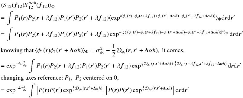 Mathematical equation: \appendix \setcounter{section}{3} \begin{eqnarray} && \langle S_{12}({\vec f_{12}})S^{\Delta\alpha{h}}_{12}({\vec f_{12}})\rangle _{\Phi} \nonumber \\ &&= \int P_1({\vec r})P_2({\vec r}+\lambda{{\vec f_{12}}})P_1({\vec r}^{\prime})P_2({\vec r}^{\prime}+\lambda{{\vec f_{12}}})\langle \exp^{i(\phi_1({\vec r})-\phi_2({\vec r}+\lambda{{\vec f_{12}}})+\phi_1({\vec r}^{\prime}+\vec{\Delta\alpha}{h})-\phi_2({\vec r}^{\prime}+\lambda{{\vec f_{12}}+\vec{\Delta\alpha}{h}}))}\rangle _{\Phi}\mathrm{d}{\vec r}\mathrm{d}{{\vec r^{\prime}}} \nonumber \\ &&= \int P_1({\vec r})P_2({\vec r}+\lambda{{\vec f_{12}}})P_1({\vec r}^{\prime})P_2({\vec r}^{\prime}+\lambda{{\vec f_{12}}})\exp^{-\frac{1}{2}\langle |(\phi_1({\vec r})-\phi_2({\vec r}+\lambda{{\vec f_{12}}})+\phi_1({\vec r}^{\prime}+\vec{\Delta\alpha}{h})-\phi_2({\vec r}^{\prime}+\lambda{{\vec f_{12}}}+\vec{\Delta\alpha}{h}))|^2\rangle _{\Phi}}\mathrm{d}{\vec r}\mathrm{d}{{\vec r^{\prime}}} \nonumber \\ && \mbox{knowing that}~\langle \phi_1({\vec r})\phi_1({\vec r}^{\prime}+\vec{\Delta\alpha}{h})\rangle _{\Phi} = \sigma^2_{\phi_r} - \frac{1}{2}\mathcal{D}_{\phi_r}({\vec r},{\vec r^{\prime}}+\vec{\Delta\alpha}{h}),~\mbox{it comes}, \nonumber \\ &&= \exp^{-4\sigma^2_{\phi_r}} \int P_1({\vec r})P_2({\vec r}+\lambda{{\vec f_{12}}})P_1({\vec r}^{\prime})P_2({\vec r}^{\prime}+\lambda{{\vec f_{12}}})\exp^{\frac{1}{2}\mathcal{D}_{\phi_r}({\vec r},{\vec r^{\prime}}+\vec{\Delta\alpha}{h})+\frac{1}{2}\mathcal{D}_{\phi_r}({\vec r}+\lambda{{\vec f_{12}}},{\vec r^{\prime}}+\lambda{{\vec f_{12}}}+\vec{\Delta\alpha}{h})}\mathrm{d}{\vec r}\mathrm{d}{{\vec r^{\prime}}} \nonumber \\ && \mbox{changing axes reference:}~P_1,~P_2~\mbox{centered on 0},\nonumber \\ \label{eq_i2cov_multi}&&= \exp^{-4\sigma^2_{\phi_r}} \int \left[ P({\vec r})P({\vec r}^{\prime})\exp^{\frac{1}{2}\mathcal{D}_{\phi_r}({\vec r},{\vec r^{\prime}}+\vec{\Delta\alpha}{h})}\right]\left[P({\vec r})P({\vec r}^{\prime})\exp^{\frac{1}{2}\mathcal{D}_{\phi_r}({\vec r},{\vec r^{\prime}}+\vec{\Delta\alpha}{h})}\right]\mathrm{d}{\vec r}\mathrm{d}{{\vec r^{\prime}}} \end{eqnarray}