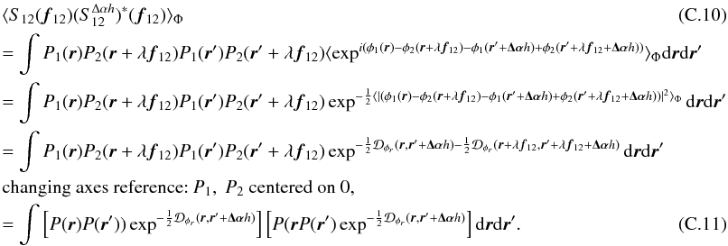 Mathematical equation: \appendix \setcounter{section}{3} \begin{eqnarray} &&\langle S_{12}({\vec f_{12}})(S^{\Delta\alpha{h}}_{12})^{\ast}({\vec f_{12}})\rangle _{\Phi} \\ &&= \int P_1({\vec r})P_2({\vec r}+\lambda{{\vec f_{12}}})P_1({\vec r}^{\prime})P_2({\vec r}^{\prime}+\lambda{{\vec f_{12}}})\langle \exp^{i(\phi_1({\vec r})-\phi_2({\vec r}+\lambda{{\vec f_{12}}})-\phi_1({\vec r}^{\prime}+\vec{\Delta\alpha}{h})+\phi_2({\vec r}^{\prime}+\lambda{{\vec f_{12}}}+\vec{\Delta\alpha}{h}))}\rangle _{\Phi}\mathrm{d}{\vec r}\mathrm{d}{{\vec r^{\prime}}} \nonumber \\ &&= \int P_1({\vec r})P_2({\vec r}+\lambda{{\vec f_{12}}})P_1({\vec r}^{\prime})P_2({\vec r}^{\prime}+\lambda{{\vec f_{12}}})\exp^{-\frac{1}{2}\langle |(\phi_1({\vec r})-\phi_2({\vec r}+\lambda{{\vec f_{12}}})-\phi_1({\vec r}^{\prime}+\vec{\Delta\alpha}{h})+\phi_2({\vec r}^{\prime}+\lambda{{\vec f_{12}}}+\vec{\Delta\alpha}{h}))|^2\rangle _{\Phi}}\mathrm{d}{\vec r}\mathrm{d}{{\vec r^{\prime}}} \nonumber \\ &&= \int P_1({\vec r})P_2({\vec r}+\lambda{{\vec f_{12}}})P_1({\vec r}^{\prime})P_2({\vec r}^{\prime}+\lambda{{\vec f_{12}}})\exp^{-\frac{1}{2}\mathcal{D}_{\phi_r}({\vec r},{\vec r^{\prime}}+\vec{\Delta\alpha}{h})-\frac{1}{2}\mathcal{D}_{\phi_r}({\vec r}+\lambda{{\vec f_{12}}},{\vec r^{\prime}}+\lambda{{\vec f_{12}}}+\vec{\Delta\alpha}{h})}\mathrm{d}{\vec r}\mathrm{d}{{\vec r^{\prime}}} \nonumber \\ && \mbox{changing axes reference:}~P_1,~P_2~\mbox{centered on 0},\nonumber \\ \label{eq_absi2cov_multi}&&= \int \left[ P({\vec r})P({\vec r}^{\prime}))\exp^{-\frac{1}{2}\mathcal{D}_{\phi_r}({\vec r},{\vec r^{\prime}}+\vec{\Delta\alpha}{h})}\right]\left[P({\vec r}P({\vec r}^{\prime})\exp^{-\frac{1}{2}\mathcal{D}_{\phi_r}({\vec r},{\vec r^{\prime}}+\vec{\Delta\alpha}{h})}\right]\mathrm{d}{\vec r}\mathrm{d}{{\vec r^{\prime}}}. \end{eqnarray}