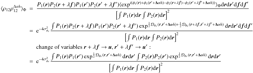 Mathematical equation: \appendix \setcounter{section}{3} \begin{eqnarray} \langle \rho_{12}\rho^{\Delta\alpha{h}}_{12}\rangle _{\Phi}&=& \frac{ P_1({\vec r})P_2({\vec r}+\lambda{\vec f})P_1({\vec r}^{\prime})P_2({\vec r}^{\prime}+\lambda{{\vec f^{\prime}}})\langle \exp^{i(\phi_1({\vec r})+\phi_1({\vec r}^{\prime}+\vec{\Delta\alpha}{h})-\phi_2({\vec r}+\lambda{\vec f})-\phi_2({\vec r}^{\prime}+\lambda{{\vec f^{\prime}}}+\vec{\Delta\alpha}{h}))}\rangle _{\Phi}\mathrm{d}{\vec r}\mathrm{d}{\vec r^{\prime}}\mathrm{d}{\vec f}\mathrm{d}{\vec f}^{\prime}}{\left[\int P_1({\vec r})\mathrm{d}{\vec r} \int P_2({\vec r})\mathrm{d}{\vec r}\right]^2}\nonumber\\ &=&\mathrm{e}^{-4\sigma^2_{\phi_r}}\frac{\int P_1({\vec r})P_2({\vec r}+\lambda{\vec f})P_1({\vec r}^{\prime})P_2({\vec r}^{\prime}+\lambda{{\vec f^{\prime}}})\exp^{\frac{1}{2}\mathcal{D}_{\phi_r}({\vec r},{\vec r^{\prime}}+\vec{\Delta\alpha}{h})+\frac{1}{2}\mathcal{D}_{\phi_r}({\vec r}+\lambda{\vec f},{\vec r^{\prime}}+\lambda{{\vec f^{\prime}}}+\vec{\Delta\alpha}{h})}\mathrm{d}{\vec r}\mathrm{d}{\vec r^{\prime}}\mathrm{d}{\vec f}\mathrm{d}{\vec f}^{\prime}}{\left[\int P_1({\vec r})\mathrm{d}{\vec r} \int P_2({\vec r})\mathrm{d}{\vec r}\right]^2}\nonumber\\ && \mbox{change of variables}~{\vec r}+\lambda{\vec f} \rightarrow {\vec u}, {\vec r^{\prime}}+\lambda{{\vec f^{\prime}}} \rightarrow {\vec u^{\prime}}:\nonumber\\ \label{eq_rhoij2cov_mono}&=&\mathrm{e}^{-4\sigma^2_{\phi_r}}\frac{\int P_1({\vec r})P_1({\vec r}^{\prime})\exp^{\frac{1}{2}\mathcal{D}_{\phi_r}({\vec r},{\vec r^{\prime}}+\vec{\Delta\alpha}{h})}\mathrm{d}{\vec r}\mathrm{d}{\vec r^{\prime}}\int P_2({\vec r})P_2({\vec r}^{\prime})\exp^{\frac{1}{2}\mathcal{D}_{\phi_r}({\vec r},{\vec r^{\prime}}+\vec{\Delta\alpha}{h})}\mathrm{d}{\vec r}\mathrm{d}{\vec r^{\prime}}}{\left[\int P_1({\vec r})\mathrm{d}{\vec r} \int P_2({\vec r})\mathrm{d}{\vec r}\right]^2} \end{eqnarray}