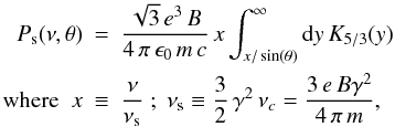 Mathematical equation: \begin{eqnarray} P_{\rm s}(\nu,\theta) &=& \frac{\sqrt{3}\, e^3\, B}{4\, \pi\, \epsilon_0 \, m\, c}\, x\int_{x/\sin(\theta)}^{\infty} {\rm d}y\,K_{5/3}(y)\nn\\ {\rm where} \;\; x &\equiv& \frac{\nu}{\nu_{\rm s}}\;;\; \nu_{\rm s}\equiv \frac{3}{2}\,\gamma^2\,\nu_c = \frac{3\,e\,B\gamma^2}{4\,\pi\,m}, \end{eqnarray}