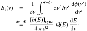 Mathematical equation: \begin{eqnarray} B_{\rm r}(\nu) &=& \frac{1}{\delta\nu} \int_{\nu}^{\nu+\delta\nu} {\rm d}\nu' \,h\nu'\, \frac{{\rm d}\phi(\nu')}{{\rm d}\nu'}\\ &\buildrel{\delta\nu\rightarrow 0}\over{=} & \frac{\left[b(E)\right]_{\rm sync} }{4\,\pi\,d^2}\, \,{\cal Q}(E)\,\frac{{\rm d}E}{{\rm d}\nu}\cdot \nn \end{eqnarray}