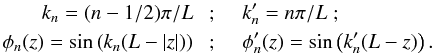 Mathematical equation: \begin{eqnarray} k_n = (n-1/2) \pi/L\;&;& \;\;\; k_n' = n\pi/L\;;\nn\\ \phi_n(z) = \sin\left( k_n(L-|z|)\right)\;&;& \;\;\; \phi_n'(z) = \sin\left( k_n'(L-z)\right). \end{eqnarray}