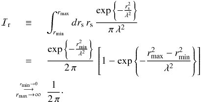 Mathematical equation: \appendix \setcounter{section}{1} \begin{eqnarray} {\cal I}_{\rm r} &\equiv& \int_{r_{\rm min}}^{r_{\rm max}} dr_{\rm s} \, r_{\rm s} \, \frac{ \exp\left\{- \frac{r_{\rm s}^2}{\lambda^2} \right\} }{\pi\,\lambda^2}\nn \\ &=&\frac{\exp\left\{-\frac{r_{\rm min}^2}{\lambda^2}\right\}}{2\,\pi}\, \left[ 1 - \exp\left\{-\frac{r_{\rm max}^2-r_{\rm min}^2}{\lambda^2}\right\} \right]\nn\\ &\buildrel{\buildrel{{r_{\rm min}\rightarrow 0}}\over{\longrightarrow}}\over{_{r_{\rm max}\rightarrow \infty}} & \frac{1}{2\,\pi} \cdot \end{eqnarray}