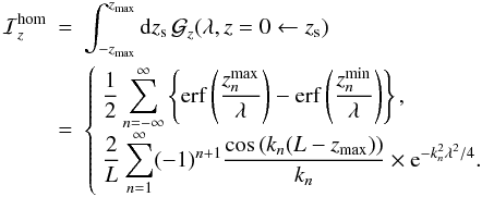 Mathematical equation: \appendix \setcounter{section}{1} \begin{eqnarray} {\cal I}_z^{\rm hom} &=& \int_{-z_{\rm max}}^{z_{\rm max}} {\rm d}z_{\rm s} \, \greenf_z(\lambda,z=0\leftarrow z_{\rm s})\nn\\ &=& \left\{\begin{array}{l} {\displaystyle \frac{1}{2}\sum_{n=-\infty}^{\infty} \left\{ {\rm erf} \left( \frac{z_n^{\rm max}}{\lambda}\right) - {\rm erf} \left( \frac{z_{n}^{\rm min}}{\lambda}\right) \right\} ,}\\ {\displaystyle \frac{2}{L}\sum_{n=1}^{\infty}(-1)^{n+1} \frac{\cos \left( k_n(L-z_{\rm max}) \right) }{k_n} \times {\rm e}^{-k_{n}^{2}\lambda^2/4 } .} \end{array}\right. \end{eqnarray}
