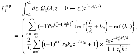 Mathematical equation: \appendix \setcounter{section}{1} \begin{eqnarray} {\cal I}_z^{\rm exp} &=& \int_{-L}^{L} dz_{\rm s} \, \greenf_z(\lambda,z=0\leftarrow z_{\rm s}) {\rm e}^{\left(-\left|z\right|/z_0\right)} \nn \\ & =& \left\{\begin{array}{l} {\displaystyle \sum_{n=-\infty}^{\infty} (-1)^n {\rm e}^{b_n^2-\left(\frac{2nL}{\lambda}\right)^2} \left\{ {\rm erf} \left( \frac{L}{\lambda} + b_n\right) - {\rm erf} \left( b_n\right) \right\} ,}\\ {\displaystyle \frac{2}{L}\sum_{n=1}^{\infty}\left((-1)^{n+1}z_0k_n{\rm e}^{-L/z_0} +1 \right) \times \frac{z_0{\rm e}^{-k_n^2\lambda^2/4 } }{1+z_0^2 k_n^2}\cdot} \end{array}\right. \end{eqnarray}